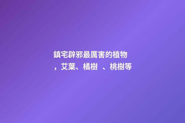 鎮宅辟邪最厲害的植物，艾葉、橘樹、桃樹等